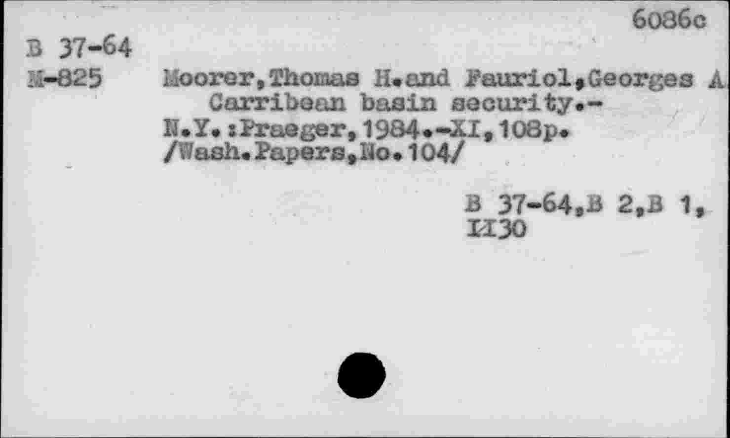 ﻿6086c
B 37-64
M-825	Moorer, Thomas H.and Pauriol»Georges A
Garribean basin security.-
N.Y.:Praeger,1984*-^I,108p<
/Wash. Papers , Ho • 104/
B 37-64,B 2,B 1, 1130